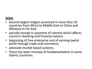 Islam
• Second largest religion practiced in more than 35
countries from Africa to Middle East to China and
Malaysia in Far East.
• exclude receipt or payment of interest which affects
country’s banking and financial system.
• Approving of free enterprise and of earning lawful
profit through trade and commerce.
• advocate market based systems.
• There has been increase of fundamentalism in some
Islamic countries.

 