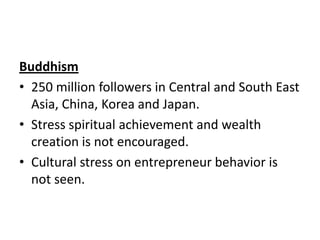 Buddhism
• 250 million followers in Central and South East
Asia, China, Korea and Japan.
• Stress spiritual achievement and wealth
creation is not encouraged.
• Cultural stress on entrepreneur behavior is
not seen.

 