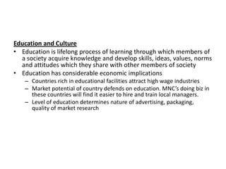 Education and Culture
• Education is lifelong process of learning through which members of
a society acquire knowledge and develop skills, ideas, values, norms
and attitudes which they share with other members of society
• Education has considerable economic implications
– Countries rich in educational facilities attract high wage industries
– Market potential of country defends on education. MNC’s doing biz in
these countries will find it easier to hire and train local managers.
– Level of education determines nature of advertising, packaging,
quality of market research

 