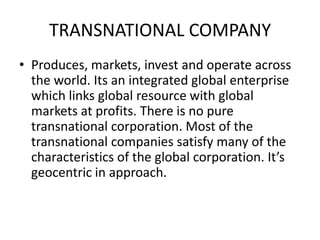 TRANSNATIONAL COMPANY
• Produces, markets, invest and operate across
the world. Its an integrated global enterprise
which links global resource with global
markets at profits. There is no pure
transnational corporation. Most of the
transnational companies satisfy many of the
characteristics of the global corporation. It’s
geocentric in approach.

 