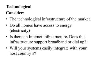 Technological
Consider:
• The technological infrastructure of the market.
• Do all homes have access to energy
(electricity)
• Is there an Internet infrastructure. Does this
infrastructure support broadband or dial up?
• Will your systems easily integrate with your
host country’s?

 