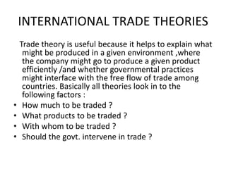 INTERNATIONAL TRADE THEORIES

•
•
•
•

Trade theory is useful because it helps to explain what
might be produced in a given environment ,where
the company might go to produce a given product
efficiently /and whether governmental practices
might interface with the free flow of trade among
countries. Basically all theories look in to the
following factors :
How much to be traded ?
What products to be traded ?
With whom to be traded ?
Should the govt. intervene in trade ?

 