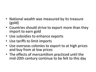 • National wealth was measured by its treasure
(gold)
• Countries should strive to export more than they
import to earn gold
• Use subsidies to enhance exports
• Use tariffs to limit imports
• Use overseas colonies to export to at high prices
and buy from at low prices
• The effects of mercantilism practiced until the
mid-20th century continue to be felt to this day

 