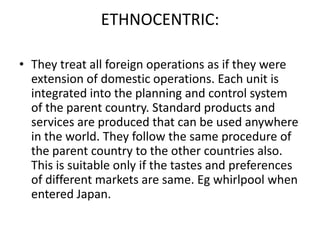 ETHNOCENTRIC:
• They treat all foreign operations as if they were
extension of domestic operations. Each unit is
integrated into the planning and control system
of the parent country. Standard products and
services are produced that can be used anywhere
in the world. They follow the same procedure of
the parent country to the other countries also.
This is suitable only if the tastes and preferences
of different markets are same. Eg whirlpool when
entered Japan.

 