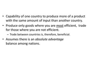 • Capability of one country to produce more of a product
with the same amount of input than another country.
• Produce only goods where you are most efficient, trade
for those where you are not efficient.
– Trade between countries is, therefore, beneficial.

• Assumes there is an absolute advantage
balance among nations.

 