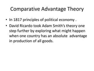 Comparative Advantage Theory
• In 1817 principles of political economy .
• David Ricardo took Adam Smith’s theory one
step further by exploring what might happen
when one country has an absolute advantage
in production of all goods.

 