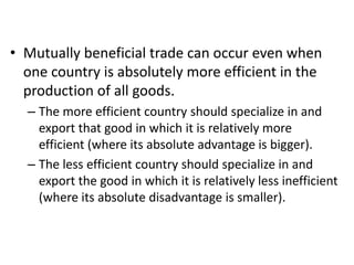 • Mutually beneficial trade can occur even when
one country is absolutely more efficient in the
production of all goods.
– The more efficient country should specialize in and
export that good in which it is relatively more
efficient (where its absolute advantage is bigger).
– The less efficient country should specialize in and
export the good in which it is relatively less inefficient
(where its absolute disadvantage is smaller).

 