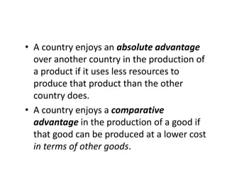 • A country enjoys an absolute advantage
over another country in the production of
a product if it uses less resources to
produce that product than the other
country does.
• A country enjoys a comparative
advantage in the production of a good if
that good can be produced at a lower cost
in terms of other goods.

 