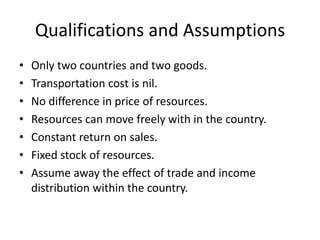 Qualifications and Assumptions
•
•
•
•
•
•
•

Only two countries and two goods.
Transportation cost is nil.
No difference in price of resources.
Resources can move freely with in the country.
Constant return on sales.
Fixed stock of resources.
Assume away the effect of trade and income
distribution within the country.

 
