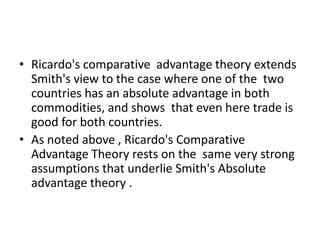 • Ricardo's comparative advantage theory extends
Smith's view to the case where one of the two
countries has an absolute advantage in both
commodities, and shows that even here trade is
good for both countries.
• As noted above , Ricardo's Comparative
Advantage Theory rests on the same very strong
assumptions that underlie Smith's Absolute
advantage theory .

 