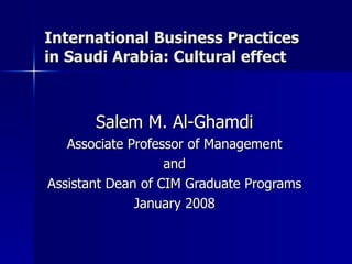 International Business Practices in Saudi Arabia: Cultural effect Salem M. Al-Ghamdi Associate Professor of Management and Assistant Dean of CIM Graduate Programs January 2008 