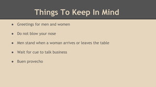 Things To Keep In Mind
● Greetings for men and women
● Do not blow your nose
● Men stand when a woman arrives or leaves the table
● Wait for cue to talk business
● Buen provecho
 