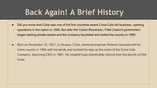Back Again! A Brief History
● Did you know that Cuba was one of the first countries where Coca-Cola did business, opening
operations in the nation in 1906. But after the Cuban Revolution, Fidel Castro's government
began seizing private assets and the company liquidated and exited the country in 1960.
● Born on November 18, 1931, in Havana, Cuba, chemical engineer Roberto Goizueta left his
home country in 1960 with his family and worked his way up the ranks of the Coca-Cola
Company, becoming CEO in 1981. He created huge shareholder returns from the launch of Diet
Coke.
 