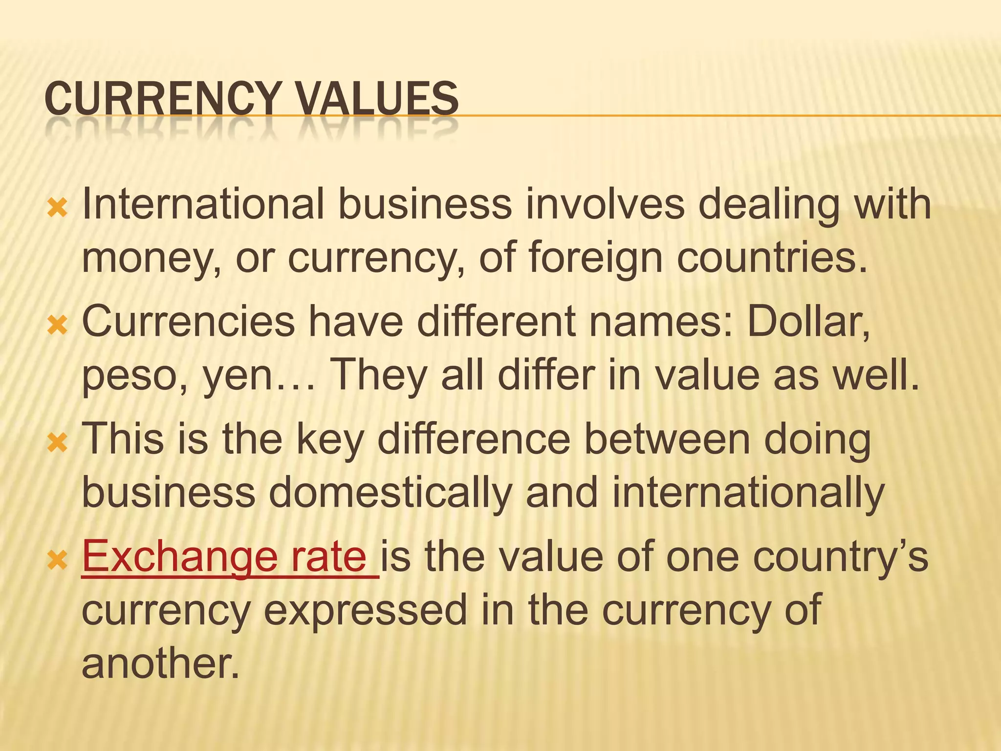 Currency ValuesInternational business involves dealing with money, or currency, of foreign countries.Currencies have different names: Dollar, peso, yen… They all differ in value as well.This is the key difference between doing business domestically and internationallyExchange rate is the value of one country’s currency expressed in the currency of another.