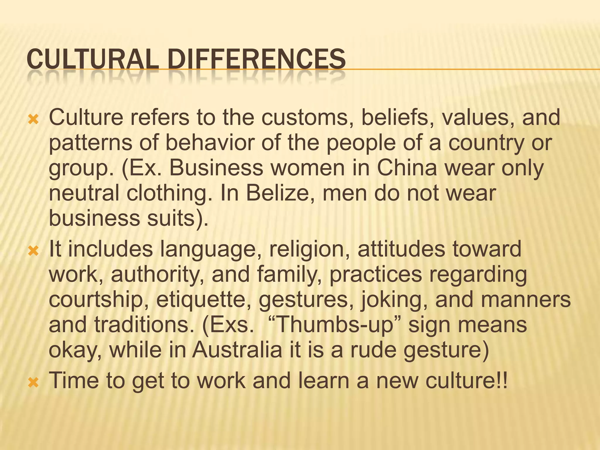 Cultural differencesCulture refers to the customs, beliefs, values, and patterns of behavior of the people of a country or group. (Ex. Business women in China wear only neutral clothing. In Belize, men do not wear business suits).It includes language, religion, attitudes toward work, authority, and family, practices regarding courtship, etiquette, gestures, joking, and manners and traditions. (Exs.  “Thumbs-up” sign means okay, while in Australia it is a rude gesture)Time to get to work and learn a new culture!!