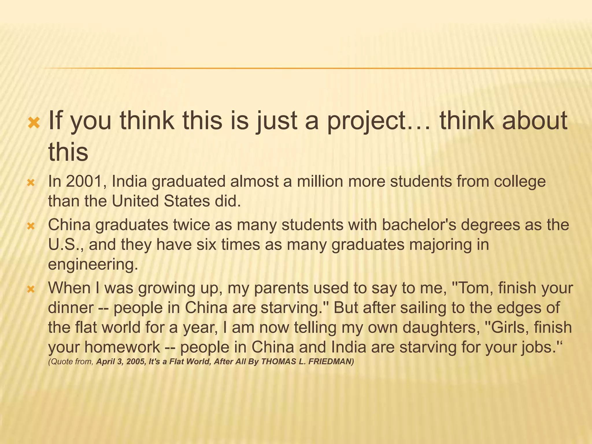 If you think this is just a project… think about thisIn 2001, India graduated almost a million more students from college than the United States did.China graduates twice as many students with bachelor's degrees as the U.S., and they have six times as many graduates majoring in engineering.When I was growing up, my parents used to say to me, ''Tom, finish your dinner -- people in China are starving.'' But after sailing to the edges of the flat world for a year, I am now telling my own daughters, ''Girls, finish your homework -- people in China and India are starving for your jobs.'‘ (Quote from, April 3, 2005, It's a Flat World, After All By THOMAS L. FRIEDMAN)