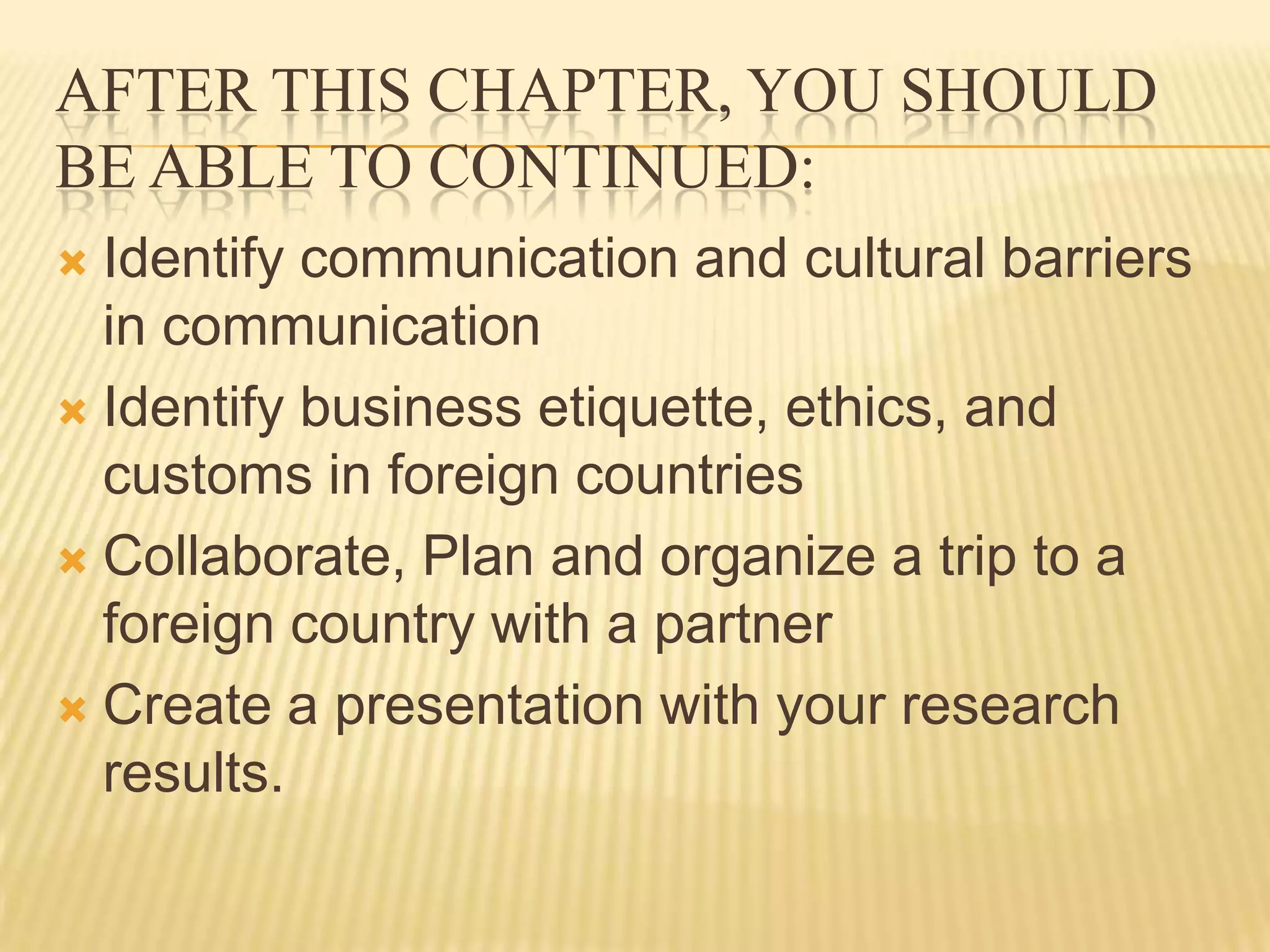 After this chapter, you should be able to Continued:Identify communication and cultural barriers in communicationIdentify business etiquette, ethics, and customs in foreign countriesCollaborate, Plan and organize a trip to a foreign country with a partnerCreate a presentation with your research results.