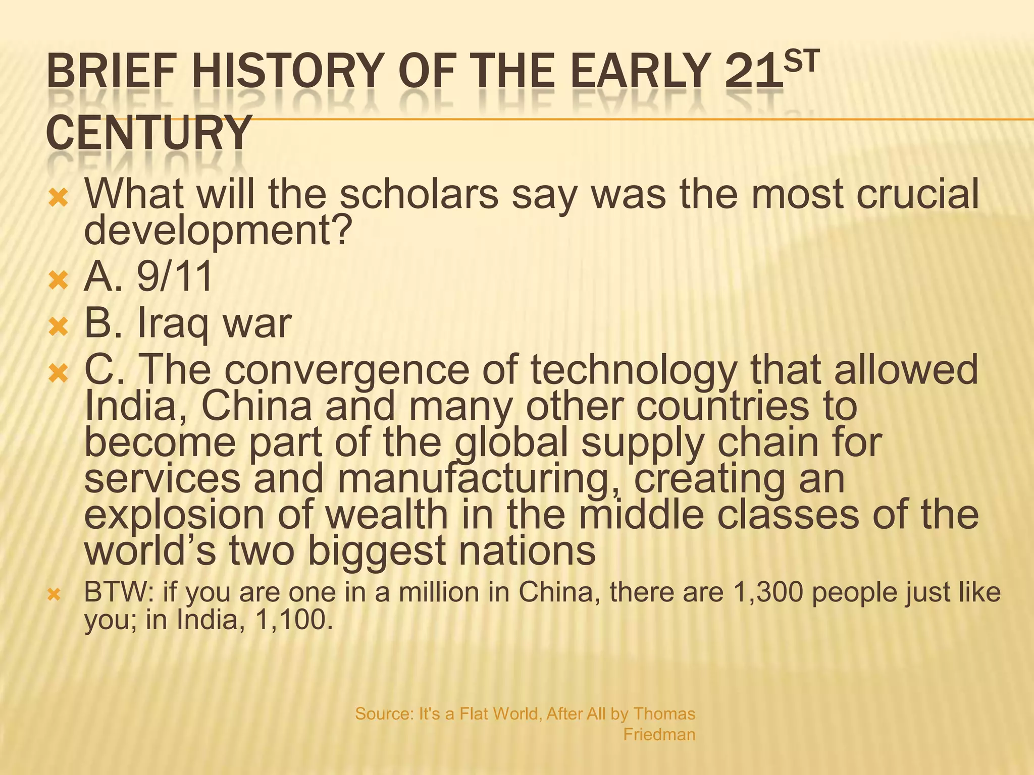 Brief history of the early 21st centuryWhat will the scholars say was the most crucial development?A. 9/11B. Iraq warC. The convergence of technology that allowed India, China and many other countries to become part of the global supply chain for services and manufacturing, creating an explosion of wealth in the middle classes of the world’s two biggest nations BTW: if you are one in a million in China, there are 1,300 people just like you; in India, 1,100.Source: It's a Flat World, After All by Thomas Friedman