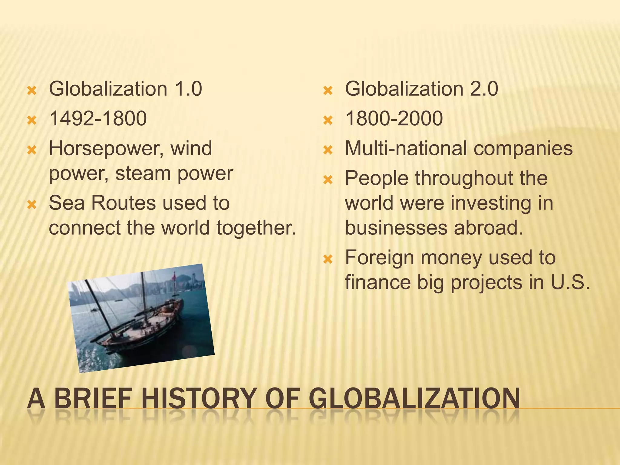 A Brief History of GlobalizationGlobalization 1.01492-1800Horsepower, wind power, steam powerSea Routes used to connect the world together.Globalization 2.01800-2000Multi-national companiesPeople throughout the world were investing in businesses abroad.Foreign money used to finance big projects in U.S.