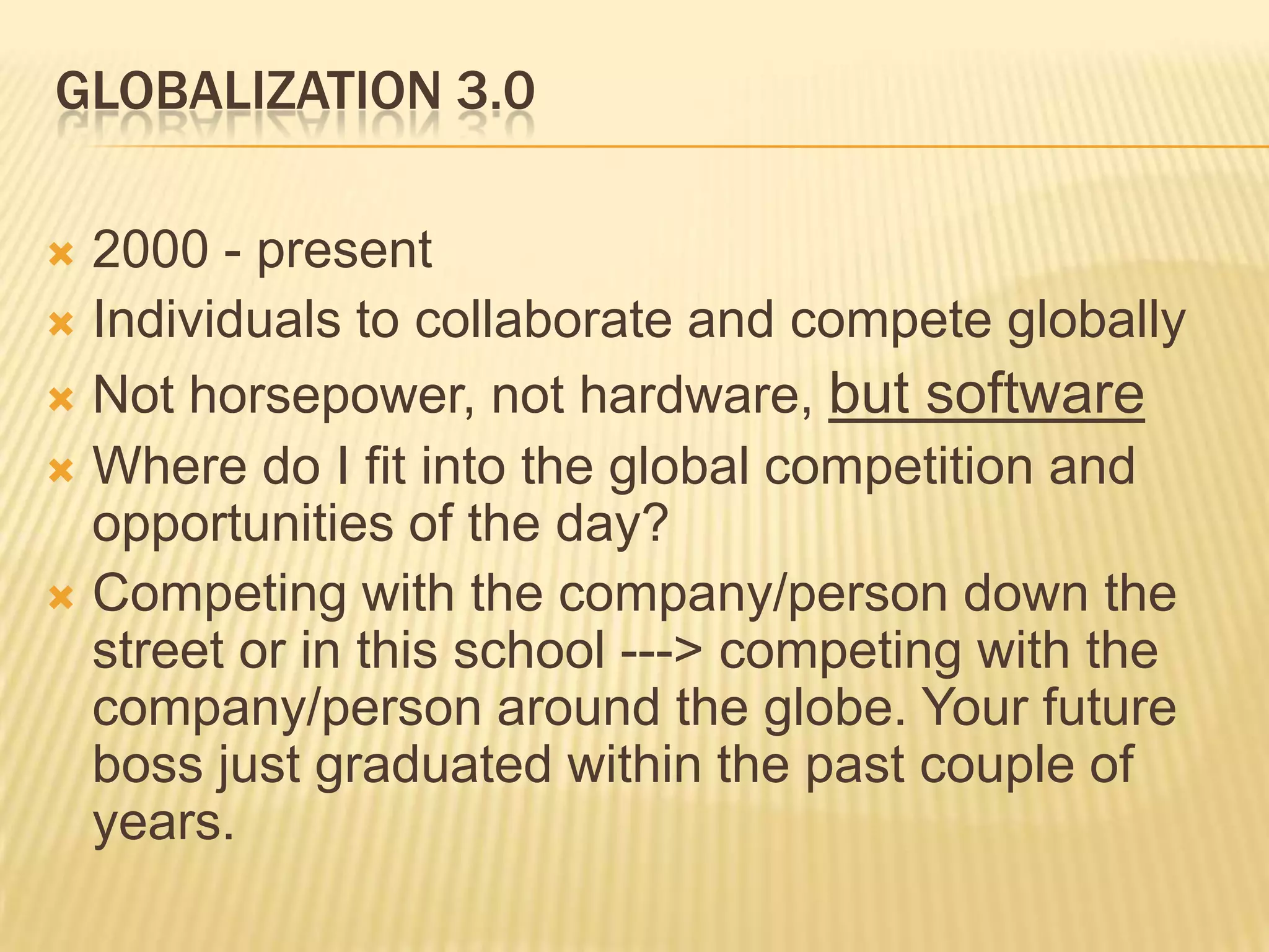 Globalization 3.02000 - presentIndividuals to collaborate and compete globallyNot horsepower, not hardware, but softwareWhere do I fit into the global competition and opportunities of the day?Competing with the company/person down the street or in this school ---> competing with the company/person around the globe. Your future boss just graduated within the past couple of years.