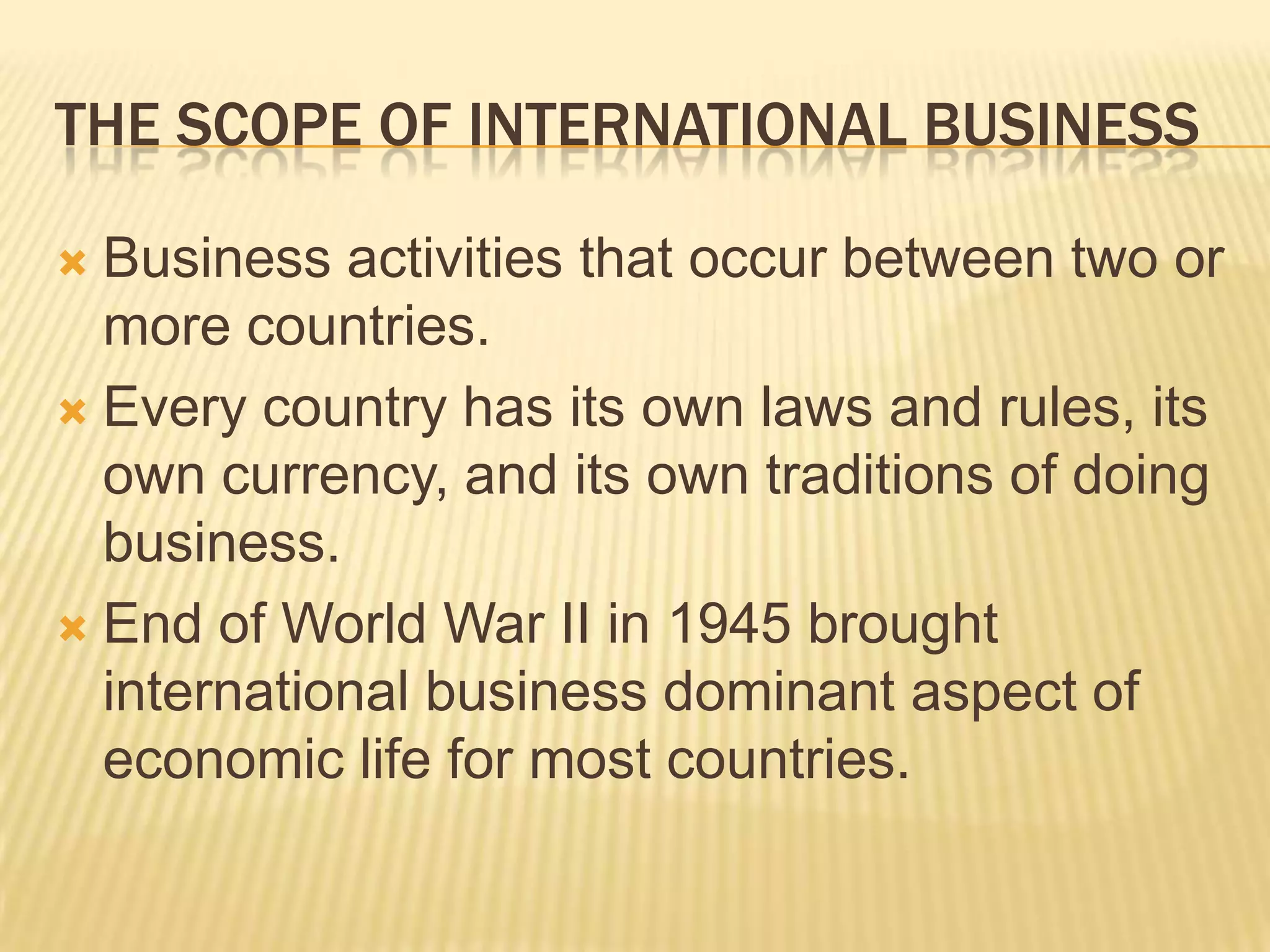 The scope of international businessBusiness activities that occur between two or more countries.Every country has its own laws and rules, its own currency, and its own traditions of doing business.End of World War II in 1945 brought international business dominant aspect of economic life for most countries.