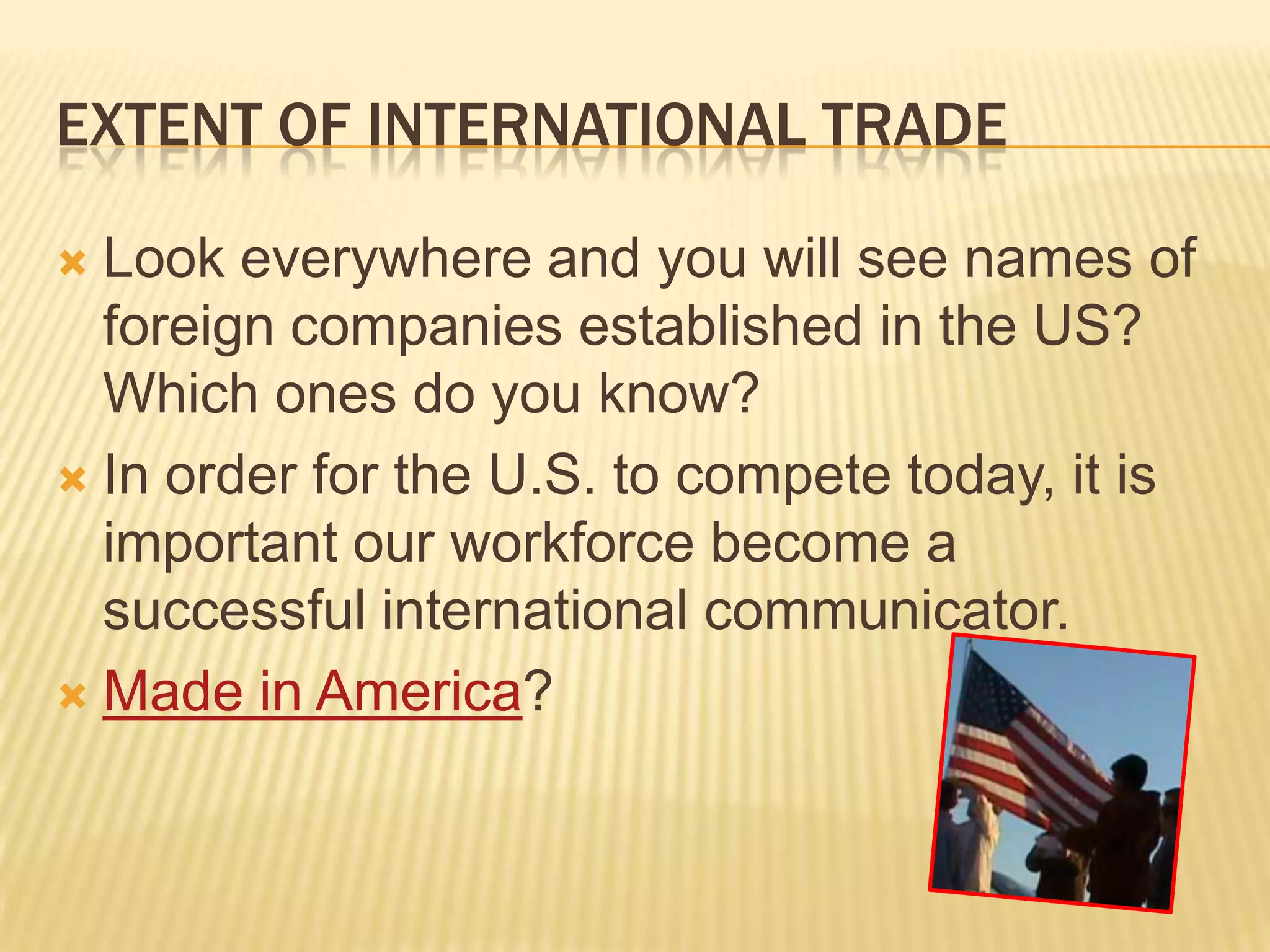 Extent of international tradeLook everywhere and you will see names of foreign companies established in the US? Which ones do you know?In order for the U.S. to compete today, it is important our workforce become a successful international communicator.Made in America?