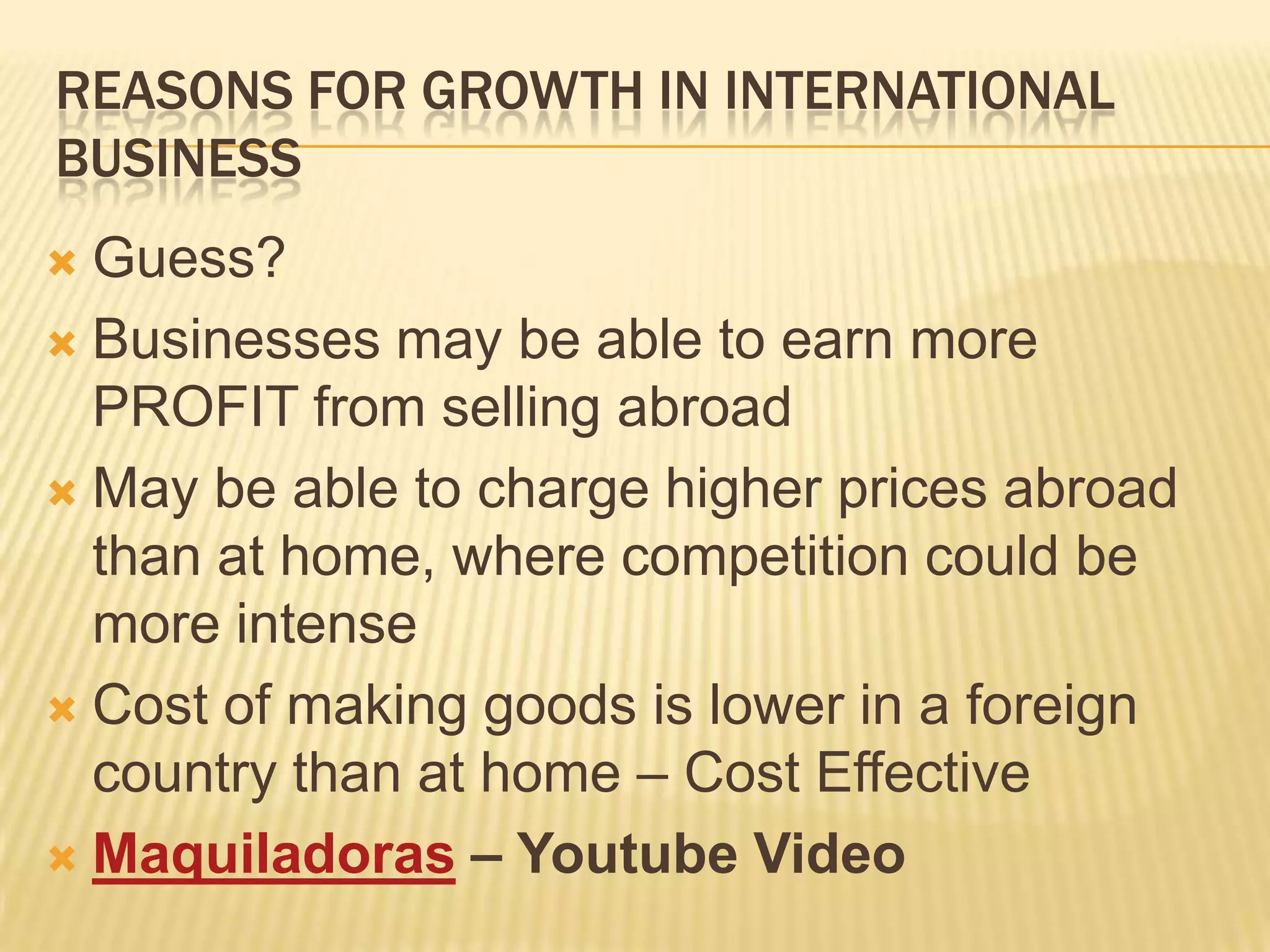 Reasons for growth in international Business	Guess?Businesses may be able to earn more PROFIT from selling abroadMay be able to charge higher prices abroad than at home, where competition could be more intenseCost of making goods is lower in a foreign country than at home – Cost EffectiveMaquiladoras – Youtube Video