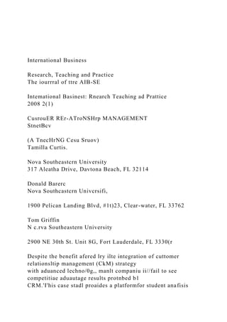 International Business
Research, Teaching and Practice
The iourrral of ttre AIB-SE
Intemational Basinest: Rnearch Teaching ad Prattice
2008 2(1)
CusrouER REr-ATroNSHrp MANAGEMENT
StnetBcv
(A TnecHrNG Cesu Sruov)
Tamilla Curtis.
Nova Southeastcrn University
317 Aleatha Drive, Davtona Beach, FL 32114
Donald Barerc
Nova Southcastcrn Univcrsifi,
1900 Pelican Landing Blvd, #1t)23, Clear-water, FL 33762
Tom Griffin
N c.rva Southeastern University
2900 NE 30th St. Unit 8G, Fort Lauderdale, FL 3330(r
Despite the benefit afered lry ilte integration of cuttomer
relationsltip management (CkM) strategy
with aduanced lechno/0g,, manlt companiu ii//fail to see
competitiae aduautage results protnbed b1
CRM.'I'his case stadl proaides a platformfor student anafisis
 