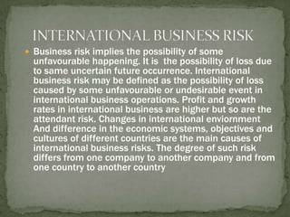 INTERNATIONAL BUSINESS RISK Business risk implies the possibility of some unfavourable happening. It is  the possibility of loss due to same uncertain future occurrence. International business risk may be defined as the possibility of loss caused by some unfavourable or undesirable event in international business operations. Profit and growth rates in international business are higher but so are the attendant risk. Changes in international enviornment And difference in the economic systems, objectives and cultures of different countries are the main causes of international business risks. The degree of such risk differs from one company to another company and from one country to another country 