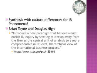 Synthesis with culture differences for IB Phenomena? Brian Toyne and Douglas Nigh “ Introduce a new paradigm that believe would enrich IB inquiry by shifting attention away from the firm as the central unit of analysis to a more comprehensive multilevel, hierarchical view of the international business process.” http://www.jstor.org/pss/155414 