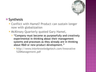 Synthesis  Conflict with Hamel? Product can sustain longer now with globalization McKinsey Quarterly quoted Gary Hamel,  “ Company must become as purposefully and creatively experimental in thinking about their management systems and processes as they already are in thinking about R&D or new-product development.” http://www.interknowledgetech.com/Innovative%20Management.pdf 