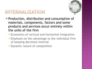 Production, distribution and consumption of materials, components, factors and some products and services occur entirely within the units of the firm Economics of vertical and horizontal integration Emphasis on the advantage to the individual firm of keeping decisions internal Dynamic nature of competition  