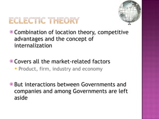 Combination of location theory, competitive advantages and the concept of internalization Covers all the market-related factors Product, firm, industry and economy But interactions between Governments and companies and among Governments are left aside 
