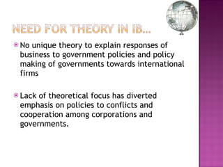 No unique theory to explain responses of business to government policies and policy making of governments towards international firms Lack of theoretical focus has diverted emphasis on policies to conflicts and cooperation among corporations and governments.  