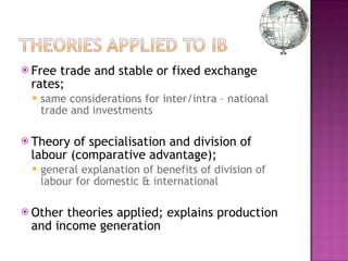 Free trade and stable or fixed exchange rates; same considerations for inter/intra – national trade and investments Theory of specialisation and division of labour (comparative advantage);  general explanation of benefits of division of labour for domestic & international Other theories applied; explains production and income generation 