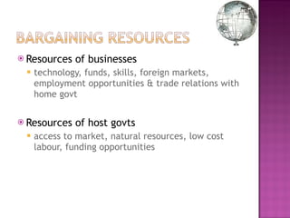 Resources of businesses  technology, funds, skills, foreign markets, employment opportunities & trade relations with home govt Resources of host govts access to market, natural resources, low cost labour, funding opportunities  