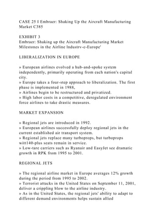 CASE 25 I Embraer: Shaking Up the Aircraft Manufacturing
Market C385
EXHIBIT 3
Embraer: Shaking up the Aircraft Manufacturing Market
Milestones in the Airline lndustrv-c-Europe'
LIBERALIZATION IN EUROPE
» European airlines evolved a hub-and-spoke system
independently, primarily operating from each nation's capital
city.
» Europe takes a four-step approach to liberalization. The first
phase is implemented in 1988,
» Airlines begin to be restructured and privatized.
» High labor costs in a competitive, deregulated environment
force airlines to take drastic measures.
MARKET EXPANSION
» Regional jets are introduced in 1992.
» European airlines successfully deploy regional jets in the
current established air transport system.
» Regional jets replace many turboprops, but turboprops
witt140-plus seats remain in service.
» Low-tare carriers such as Ryanair and EasyJet see dramatic
growth in RPK from 1995 to 2001.
REGIONAL JETS
» The regional airline market in Europe averages 12% growth
during the period from 1995 to 2002.
» Terrorist attacks in the United States on September 11, 2001,
deliver a crippling blow to the airline industry.
» As in the United States, the regional jets' ability to adapt to
different demand environments helps sustain allied
 