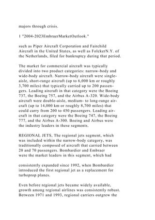 majors through crisis.
1 "2004-2023EmbraerMarketOutlook."
such as Piper Aircraft Corporation and Fairchild
Aircraft in the United States, as well as FolckerN.Y. of
the Netherlands, filed for bankruptcy during that period.
The market for commercial aircraft was typically
divided into two product categories: narrow-body and
wide-body aircraft. Narrow-body aircraft were single-
aisle, short-range aircraft (up to 6,000 km or roughly
3,700 miles) that typically carried up to 200 passen-
gers. Leading aircraft in that category were the Boeing
737, the Boeing 757, and the Airbus A-320. Wide-body
aircraft were double-aisle, medium- to long-range air-
craft (up to 14,000 km or roughly 8,700 miles) that
could carry from 200 to 450 passengers. Leading air-
craft in that category were the Boeing 747, the Boeing
777, and the Airbus A-300. Boeing and Airbus were
the industry leaders in these segments.
REGIONAL JETS, The regional jets segment, which
was included within the narrow-body category, was
traditionally composed of aircraft that carried between
20 and 70 passengers. Bombardier and Embraer
were the market leaders in this segment, which had
consistently expanded since 1992, when Bombardier
introduced the first regional jet as a replacement for
turboprop planes.
Even before regional jets became widely available,
growth among regional airlines was consistently robust.
Between 1971 and 1993, regional carriers outgrew the
 