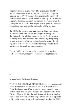 majors virtually every year. The expansion could be
traced to two contributing factors. First, in the years
leading up to 1978, many cities previously unserved
had been introduced to air service, mainly on turboprop
aircraft. Second, regional carriers in the years after the
Deregulation Act of 1978 began to fill gaps in the ever-
expanding hub-and-spoke networks of the majors.
By 1989, the majors changed their airline operations
to increase the number of passengers flowing into
the networks by adding capacity on its feeder routes,
offering more destinations, and increasing frequency.
It was a strategy that played against the strengths of
regional turboprops, whose shorter range made them
ineffective in reaching new markets.
The net effect was a surge in regional jet adoption
and deployment, largely because of the replacement
I
I
..
Intematlonat Business Strategy
THE 70- TO 120-SEAT MARKET. Several reasons moti-
vated Embraer to manufacture 70- to 120-seat planes.
First, Embraer identified a gap between capacity and
demand for this range of planes. The absence of a true
70- to 120-seat jet family had forced airlines to deploy
planes that were either too large or too small to operate
efficiently in the intermediate-demand market. In 2002,
 