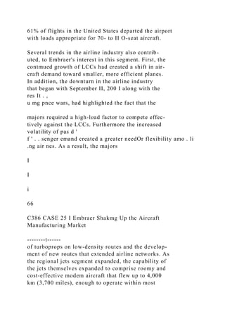 61% of flights in the United States departed the airport
with loads appropriate for 70- to II O-seat aircraft.
Several trends in the airline industry also contrib-
uted, to Embraer's interest in this segment. First, the
contmued growth of LCCs had created a shift in air-
craft demand toward smaller, more efficient planes.
In addition, the downturn in the airline industry
that began with September II, 200 I along with the
res It . ,
u mg pnce wars, had highlighted the fact that the
majors required a high-load factor to compete effec-
tively against the LCCs. Furthermore the increased
volatility of pas d '
f ' . . senger emand created a greater needOr flexibility amo . li
.ng air nes. As a result, the majors
I
I
i
66
C386 CASE 25 I Embraer Shakmg Up the Aircraft
Manufacturing Market
--------t------
of turboprops on low-density routes and the develop-
ment of new routes that extended airline networks. As
the regional jets segment expanded, the capability of
the jets themselves expanded to comprise roomy and
cost-effective modem aircraft that flew up to 4,000
km (3,700 miles), enough to operate within most
 