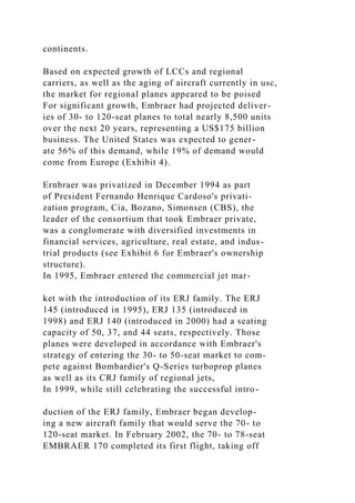 continents.
Based on expected growth of LCCs and regional
carriers, as well as the aging of aircraft currently in usc,
the market for regional planes appeared to be poised
For significant growth, Embraer had projected deliver-
ies of 30- to 120-seat planes to total nearly 8,500 units
over the next 20 years, representing a US$175 billion
business. The United States was expected to gener-
ate 56% of this demand, while 19% of demand would
come from Europe (Exhibit 4).
Ernbraer was privatized in December 1994 as part
of President Fernando Henrique Cardoso's privati-
zation program, Cia, Bozano, Simonsen (CBS), the
leader of the consortium that took Embraer private,
was a conglomerate with diversified investments in
financial services, agriculture, real estate, and indus-
trial products (see Exhibit 6 for Embraer's ownership
structure).
In 1995, Embraer entered the commercial jet mar-
ket with the introduction of its ERJ family. The ERJ
145 (introduced in 1995), ERJ 135 (introduced in
1998) and ERJ 140 (introduced in 2000) had a seating
capacity of 50, 37, and 44 seats, respectively. Those
planes were developed in accordance with Embraer's
strategy of entering the 30- to 50-seat market to com-
pete against Bombardier's Q-Series turboprop planes
as well as its CRJ family of regional jets,
In 1999, while still celebrating the successful intro-
duction of the ERJ family, Embraer began develop-
ing a new aircraft family that would serve the 70- to
120-seat market. In February 2002, the 70- to 78-seat
EMBRAER 170 completed its first flight, taking off
 