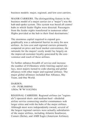 business models: major, regional, and low-cost carriers.
MAJOR CARRIERS. The distinguishing feature in the
business model of a major carrier (or a "major") was the
hub-and-spoke system. This system was based all centra!
hubs to which feeder flights were directed. Passengers
from the feeder nights transferred to numerous other
flights provided at the hub to their final destinations.'
The enormous capital required to expand geo-
graphically was a substantial barrier to entry for new
airlines. As low-cost and regional carriers primarily
competed on price and local market convenience, the
rationale for the majors' costly model lay largely on
the improved customer loyalty generated by the eon-
venience and reach of these airlines.
To further enhance breadth of service and increase
the number of CUStomers while limiting capital out-
lays, most majors turned to code-sharing and global
alliances with other major and regional airlines. The
major global allinnees included Star Alliance, Sky
Team, and One World.
DARDEN.
~rN~ PUBLISHING
1JNJw.'W"W'/I1lCINIA
REGIONAL CARRIERS. Regional airlines (or "region-
als") operated short- and medium-haul ~eheduled
airline service connecting smaller cornmumues wah
larger eities and with the hubs of the major airlines.
Although most were independently owned, several of
the largest regional carriers were actually subsidiaries
of the major airlines, including Atlantie Southwest,
Comair (Delta), and AMR Eagle (American Airlines).
 