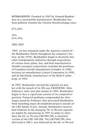 BOMBARDIER. Founded in 1942 by Armand Bombar-
dier as a snowmobile manufacturer, Bombardier has
been publicly listedon the Toronto StockExchange since
67% 66%
55%
61% 59%
2002 2003
1969, yet has remained under the majority control of ~
the Bombardier family throughout the company's his-
tory. In the 1970s, Bombardier began to diversify into
other transportation industries through acquisitions
of various train, plane, bus, and boat manufacturers.
Notable aerospace acquisitions included the purchases
of Canadian aircraft manufacturer Canadair in 1986,
business jet manufacturer Learjet Corporation in 1990,
and de Havilland, manufacturer of the Dash-8 turbo-
prop, in 1992.
In 1992, Bombardier entered the regional jet mar-
ket with the launch of its SO-seat CRJl00I200. After
Embraer's entry into that market in 1995, Bombardier
began to face a significant erosion of its competitive
position. Financial problems compounded the chal-
lenges posed by Ernbraer; they prevented Bombardier
from launching major development projects outside of
the CRJ family of jets. Instead, Bombardier raced to
beat Embraer to the emerging 70- to 90-seat regional
jet market by announcing in 1997 its plans to intro-
duce the 64- to 7S-seat CRJ700170S, a stretched
version of the CRJ 100/200. The CRJ700170S, first
delivered in 200 I, was followed by the 86- to 90-seat
 