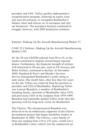 president and CEO. Tellier quickly implemented a
recapitalizalion program, featuring an equity issue
and asset divestitures, to strengthen Bombardier's
balance sheet and refocus on its aerospace and rail-
car businesses. The aerospace business continued to
struggle, however, with 2005 production estimates
Embraer: Shaking Up the Aircraft Manufacturing Market 73
CASE 25 I Embraer: Shaking Up the Aircraft Manufacturing
Market C393
for the 50-seat CRJ200 reduced from 98 to 54, as the
market continued to migrate toward larger regional
planes. Furthermore, the financial strength of airlines
still interested in 50-seat jets, such as US Airways and
Delta Airlines, continued to decline. In November
2004, Standard & Poor's and Moody's Investor
Service downgraded Bombardier's credit rating to
junk status. One month later, after less than two years
on the job, Tellier was removed from his position as
president and CEO of Bombardier. Replacing Tellier
was Laurent Beaudoin, a member of Bombardier's
founding family, chairman of Bombardier since 1979,
and previously CEO of the company from 1979-1999.
Beaudoin had reportedly pushed Tellier aside after dis-
agreeing with his long-term vision for Bombardier.
The CSeries: The entrepreneurial Beaudoin was
believed to be an enthusiastic supporter of the CSeries
development project that began feasibility studies at
Bombardier in 2004. The CSeries, a new family of
three jets ranging from 110 to 135 seats, would serve
as Bombardier's entry vehicle into the commercial jet
 