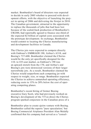 market. Bombardier's board of directors was expected
to decide in early 2005 whether to proceed with devel-
opment efforts, with the objective of launching the proj-
ect in spring of 2006 and delivering the firstjet in 2010.
The Canadian government, attracted to the opportunity
to replace the thousands of jobs that had been lost
because of the scaled-back production of Bombardier's
CRJ200, had reportedly agreed to finance one-third of
the expected $2 billion of capital costs associated with
the prototype development. In exchange, Bombardier
would commit to locating the CSeries manufacturing
and development facilities in Canada.
The CSeries jets were expected to compete directly
with Embraer's EMBRAER 190, Airbus's A318, and
Boeing's 737-600. Bombardier claimed the CSeries
would be the only jet specifically designed for the
110- to I35-seat market, as Embraer's 190 was
an upward stretch from the 170, and Airbus's and
Boeing's jets were downsized versions of their larger
narrowbody jets. As a result, Bombardier claimed the
CSeries would outperform each competing jet with
respect to weight, size, or range. Bombardier expected
the CSeries to achieve unmatched operating efficiency,
reducing costs to 15% to 20% below the cost of oper-
ating competing planes.
Bombardier's recent hiring of former Boeing
executive Gary Scott, who had previously worked on
Boeing's development of the 737,to direct the CSeries
program sparked conjecture in the Canadian press of a
Bombardier plan to create ajoirn venture with Boeing.
Bombardier called the reports "pure speculation;' but
Boeing Commercial Airplanes President Alan Mulally
confirmed that his company had served as a "consul-
 