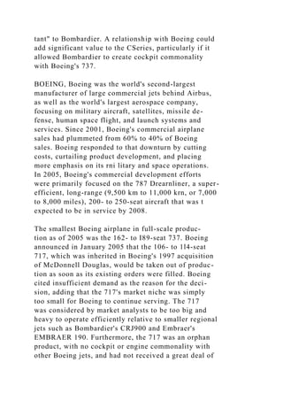 tant" to Bombardier. A relationship with Boeing could
add significant value to the CSeries, particularly if it
allowed Bombardier to create cockpit commonality
with Boeing's 737.
BOEING, Boeing was the world's second-largest
manufacturer of large commercial jets behind Airbus,
as well as the world's largest aerospace company,
focusing on military aircraft, satellites, missile de-
fense, human space flight, and launch systems and
services. Since 2001, Boeing's commercial airplane
sales had plummeted from 60% to 40% of Boeing
sales. Boeing responded to that downturn by cutting
costs, curtailing product development, and placing
more emphasis on its rni litary and space operations.
In 2005, Boeing's commercial development efforts
were primarily focused on the 787 Drearnliner, a super-
efficient, long-range (9,500 km to 11,000 krn, or 7,000
to 8,000 miles), 200- to 250-seat aircraft that was t
expected to be in service by 2008.
The smallest Boeing airplane in full-scale produc-
tion as of 2005 was the 162- to I89-seat 737. Boeing
announced in January 2005 that the 106- to 1l4-seat
717, which was inherited in Boeing's 1997 acquisition
of McDonnell Douglas, would be taken out of produc-
tion as soon as its existing orders were filled. Boeing
cited insufficient demand as the reason for the deci-
sion, adding that the 717's market niche was simply
too small for Boeing to continue serving. The 717
was considered by market analysts to be too big and
heavy to operate efficiently relative to smaller regional
jets such as Bombardier's CRJ900 and Embraer's
EMBRAER 190. Furthermore, the 717 was an orphan
product, with no cockpit or engine commonality with
other Boeing jets, and had not received a great deal of
 