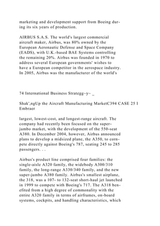 marketing and development support from Boeing dur-
ing its six years of production.
AIRBUS S.A.S. The world's largest commercial
aircraft maker, Airbus, was 80% owned by the
European Aeronautic Defense and Space Company
(EADS), with U.K.-based BAE Systems controlling
the remaining 20%. Airbus was founded in 1970 to
address several European governments' wishes to
have a European competitor in the aerospace industry.
In 2005, Airbus was the manufacturer of the world's
74 International Business Strategg~y~ _
Shak',ngUp the Aircraft Manufacturing MarketC394 CASE 25 I
Embraer
largest, lowest-cost, and longest-range aircraft. The
company had recently been focused on the super-
jumbo market, with the development of the 550-seat
A380. In December 2004, however, Airbus announced
plans to develop a midsized plane, the A350, to corn-
pete directly against Boeing's 787, seating 245 to 285
passengers. . .
Airbus's product line comprised four families: the
single-aisle A320 family, the widebody A300/310
family, the long-range A330/340 family, and the new
super-jumbo A380 family. Airbus's smallest airplane,
the 318, was a 107- to 132-seat short-haul jet launched
in 1999 to compete with Boeing's 717. The A318 ben-
efited from a high degree of commonality with the
entire A320 family in terms of airframes, on-board
systems, cockpits, and handling characteristics, which
 