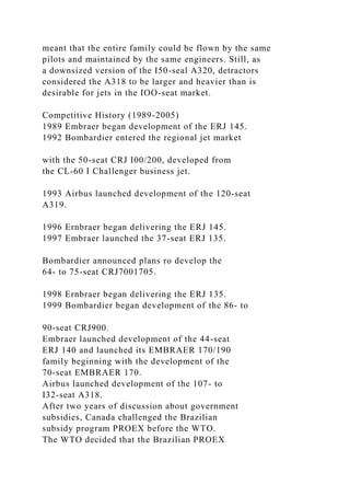 meant that the entire family could be flown by the same
pilots and maintained by the same engineers. Still, as
a downsized version of the I50-seal A320, detractors
considered the A318 to be larger and heavier than is
desirable for jets in the IOO-seat market.
Competitive History (1989-2005)
1989 Embraer began development of the ERJ 145.
1992 Bombardier entered the regional jet market
with the 50-seat CRJ I00/200, developed from
the CL-60 I Challenger business jet.
1993 Airbus launched development of the 120-seat
A319.
1996 Ernbraer began delivering the ERJ 145.
1997 Embraer launched the 37-seat ERJ 135.
Bombardier announced plans ro develop the
64- to 75-seat CRJ7001705.
1998 Ernbraer began delivering the ERJ 135.
1999 Bombardier began development of the 86- to
90-seat CRJ900.
Embraer launched development of the 44-seat
ERJ 140 and launched its EMBRAER 170/190
family beginning with the development of the
70-seat EMBRAER 170.
Airbus launched development of the 107- to
I32-seat A318.
After two years of discussion about government
subsidies, Canada challenged the Brazilian
subsidy program PROEX before the WTO.
The WTO decided that the Brazilian PROEX
 