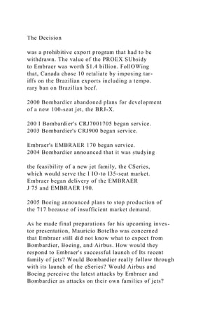 The Decision
was a prohibitive export program that had to be
withdrawn. The value of the PROEX SUbsidy
to Embraer was worth $1.4 billion. FollOWing
that, Canada chose 10 retaliate by imposing tar-
iffs on the Brazilian exports including a tempo.
rary ban on Brazilian beef.
2000 Bombardier abandoned plans for development
of a new 100-seat jet, the BRJ-X.
200 I Bombardier's CRJ7001705 began service.
2003 Bombardier's CRJ900 began service.
Embraer's EMBRAER 170 began service.
2004 Bombardier announced that it was studying
the feasibility of a new jet family, the CSeries,
which would serve the I IO-to I35-seat market.
Embraer began delivery of the EMBRAER
J 75 and EMBRAER 190.
2005 Boeing announced plans to stop production of
the 717 beeause of insufficient market demand.
As he made final preparations for his upcoming inves-
tor presentation, Mauricio Botelho was concerned
that Embraer still did not know what to expect from
Bombardier, Boeing, and Airbus. How would they
respond to Embraer's successful launch of Its recent
family of jets? Would Bombardier really follow through
with its launch of the eSeries? Would Airbus and
Boeing perceive the latest attacks by Embraer and
Bombardier as attacks on their own families of jets?
 