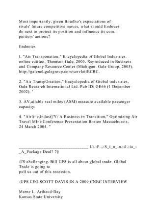 Most importantly, given Botelho's expectations of
rivals' future competitive moves, what should Embraer
do next to protect its position and influence its com.
petitors' actions?
Endnotes
I. "Air Transponation," Encyclopedia of Global Industries.
online edition, Thomson Gale, 2005. Reproduced in Business
and Company Resource Center (Michigan: Gale Group. 2005).
http://galeneLgalegroup.com/servletlBCRC.
2. "Air TranspOrtation," Encyclopedia of Gtobal tndustries,
Gale Research International Ltd. Pub ID: GE66 (1 December
2002). '
3. AV,ailable seal miles (ASM) measure available passenger
capacity.
4. "Airli~e,lndust]'Y: A Business in Transition," Optimizing Air
Travel MIni-Conference Presentation Boston Massachusets,
24 March 2004. "
_______________________________ U:.-P...:S_i_n_ln.;d .;ia_-
_A_Package Deal? 7§
/I'S challenging. Bill UPS is all about global trade. Global
Trade is going to
pull us out of this recession.
-UPS CEO SCOTT DAVIS IN A 2009 CNBC INTERVIEW
Marne L. Arthaud·Day
Kansas State University
 